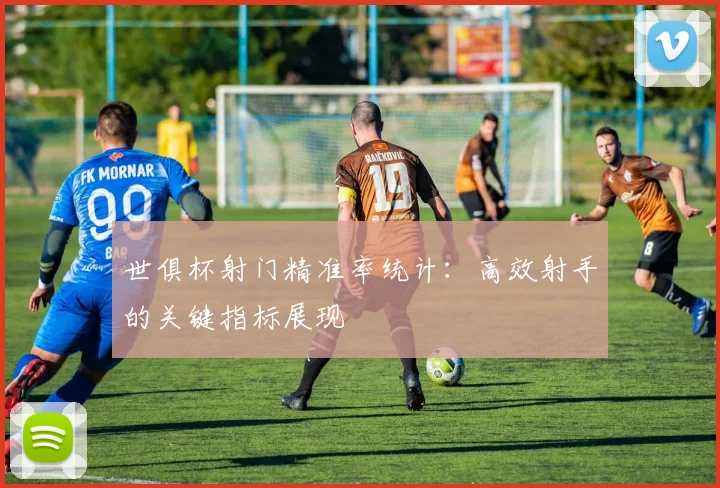 世俱杯射门精准率统计:高效射手的关键指标展现