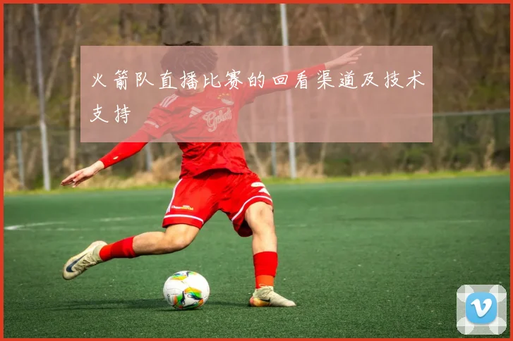 火箭队直播比赛的回看渠道及技术支持