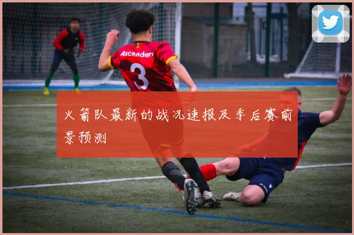 火箭队最新的战况速报及季后赛前景预测