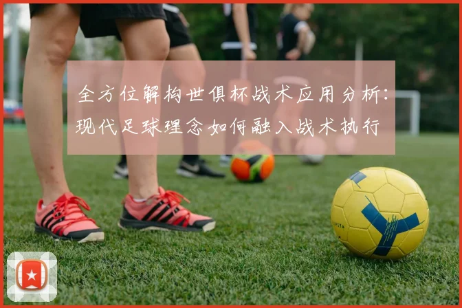 全方位解构世俱杯战术应用分析：现代足球理念如何融入战术执行