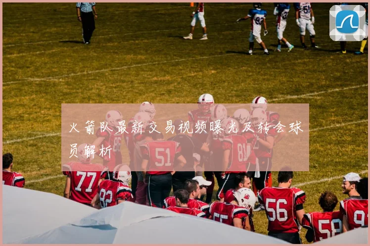 火箭队最新交易视频曝光及转会球员解析