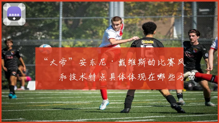 “大帝”安东尼·戴维斯的比赛风格和技术特点具体体现在哪些方面